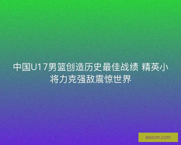 中国U17男篮创造历史最佳战绩 精英小将力克强敌震惊世界