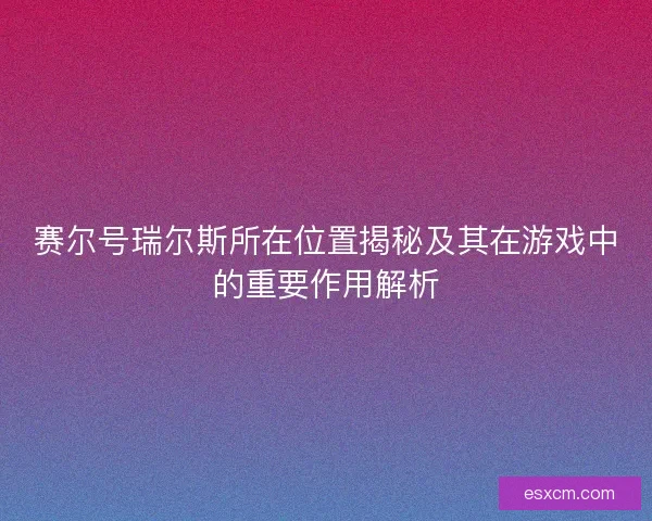 赛尔号瑞尔斯所在位置揭秘及其在游戏中的重要作用解析