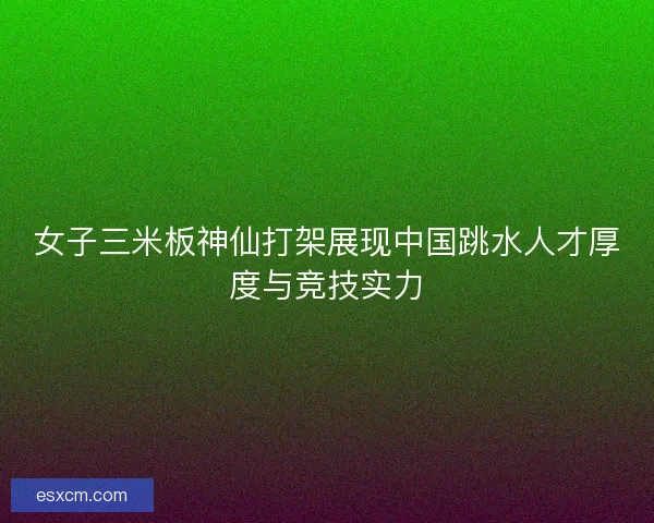 女子三米板神仙打架展现中国跳水人才厚度与竞技实力