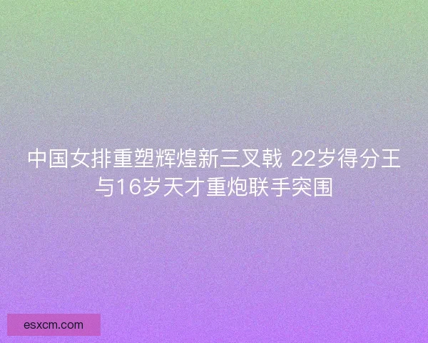 中国女排重塑辉煌新三叉戟 22岁得分王与16岁天才重炮联手突围
