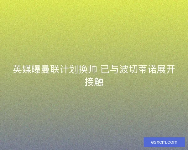 英媒曝曼联计划换帅 已与波切蒂诺展开接触