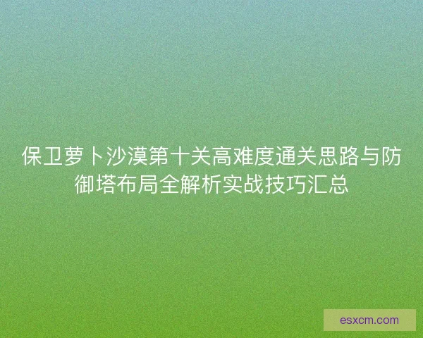 保卫萝卜沙漠第十关高难度通关思路与防御塔布局全解析实战技巧汇总